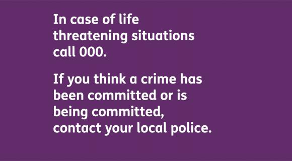 In case of life threatening situations, call 000. If you think a crime has been committed or is being committed, contact your local police.